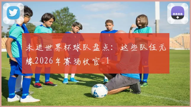 未进世界杯球队盘点:这些队伍无缘2026年赛场收官_1