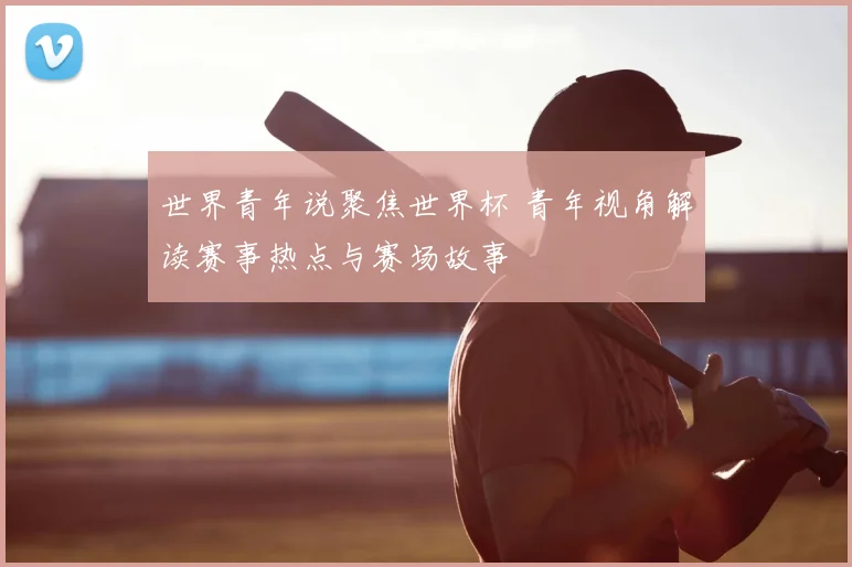 世界青年说聚焦世界杯 青年视角解读赛事热点与赛场故事