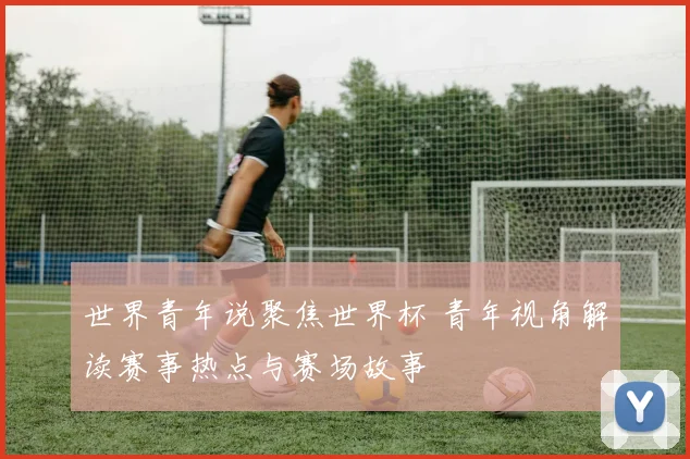 世界青年说聚焦世界杯 青年视角解读赛事热点与赛场故事