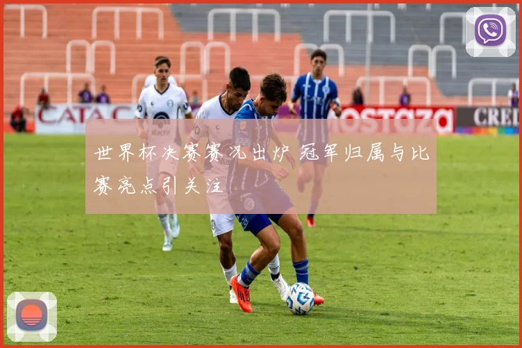 世界杯决赛赛况出炉 冠军归属与比赛亮点引关注
