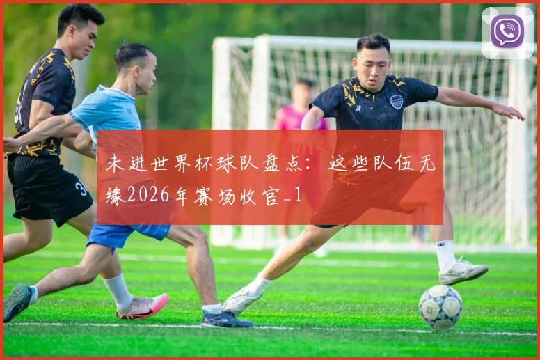 未进世界杯球队盘点:这些队伍无缘2026年赛场收官_1