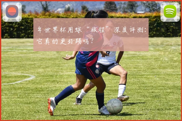 年世界杯用球“旅程”深度评测：它真的更好踢吗？