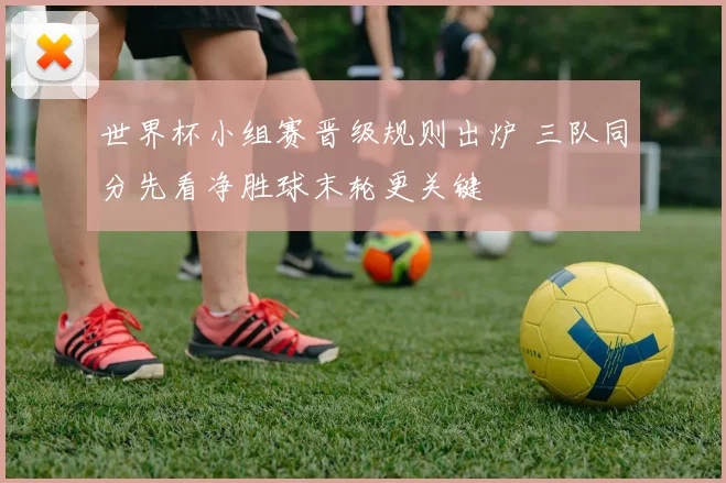 世界杯小组赛晋级规则出炉 三队同分先看净胜球末轮更关键