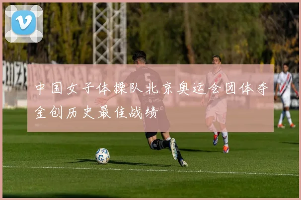 中国女子体操队北京奥运会团体夺金创历史最佳战绩