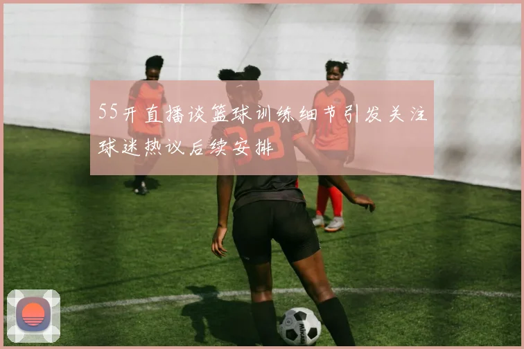 55开直播谈篮球训练细节引发关注球迷热议后续安排
